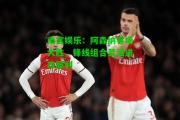 南宫娱乐：阿森纳客场大胜，锋线组合灵活进攻犀利