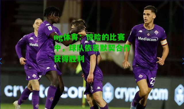 惊险的比赛中，球队依靠默契合作获得胜利